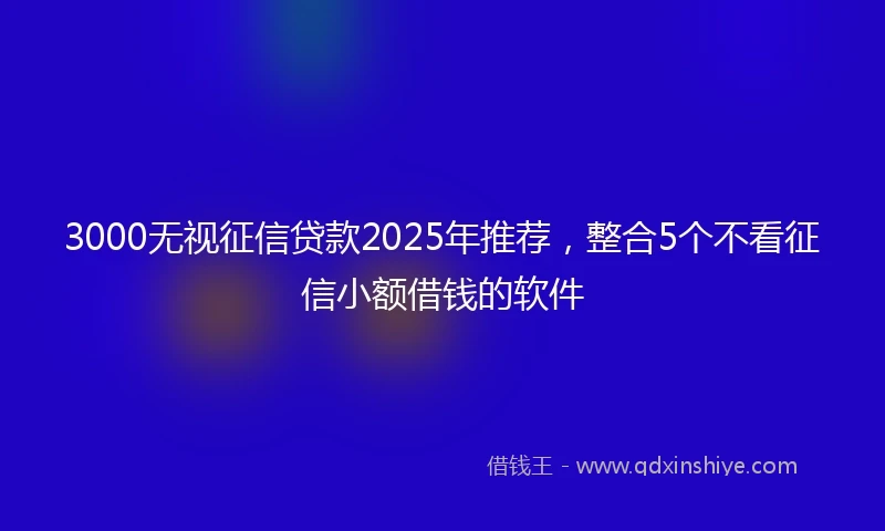 3000无视征信贷款2025年推荐，整合5个不看征信小额借钱的软件