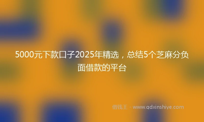 5000元下款口子2025年精选，总结5个芝麻分负面借款的平台