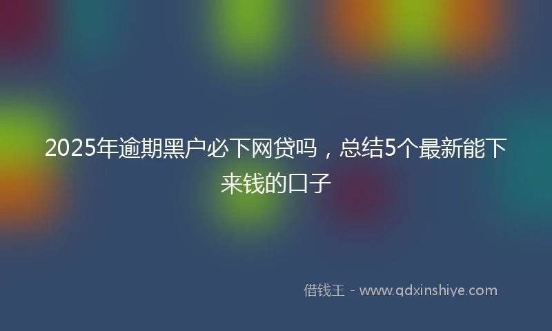 2025年逾期黑户必下网贷吗，总结5个最新能下来钱的口子