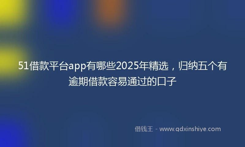 51借款平台app有哪些2025年精选,归纳五个有逾期借款容易通过的口子