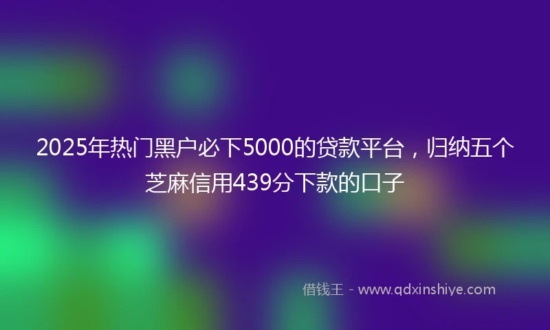 2025年热门黑户必下5000的贷款平台，归纳五个芝麻信用439分下款的口子