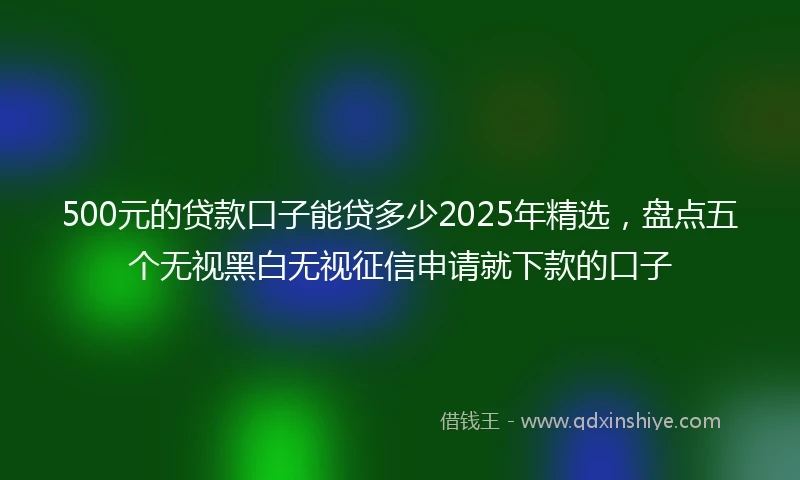 500元的贷款口子能贷多少2025年精选，盘点五个无视黑白无视征信申请就下款的口子