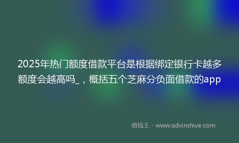 2025年热门额度借款平台是根据绑定银行卡越多额度会越高吗_，概括五个芝麻分负面借款的app