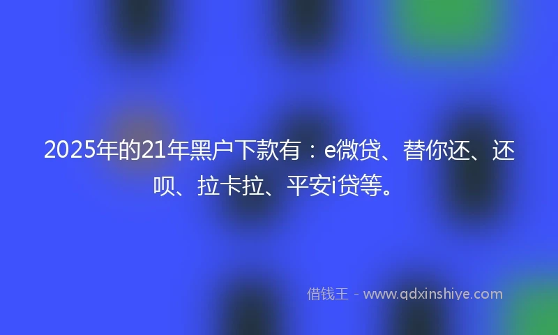 2025年的21年黑户下款有：e微贷、替你还、还呗、拉卡拉、平安i贷等。
