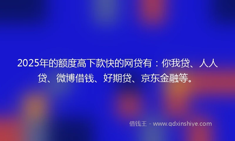 2025年的额度高下款快的网贷有：你我贷、人人贷、微博借钱、好期贷、京东金融等。