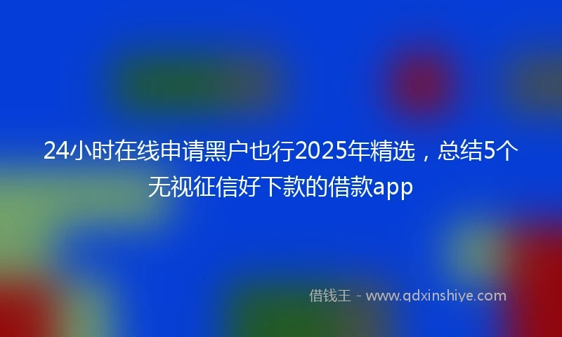 24小时在线申请黑户也行2025年精选，总结5个无视征信好下款的借款app