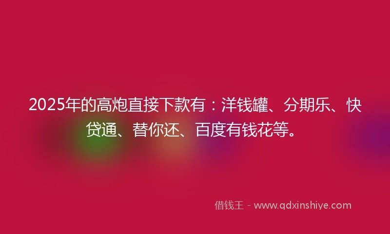 2025年的高炮直接下款有：洋钱罐、分期乐、快贷通、替你还、百度有钱花等。