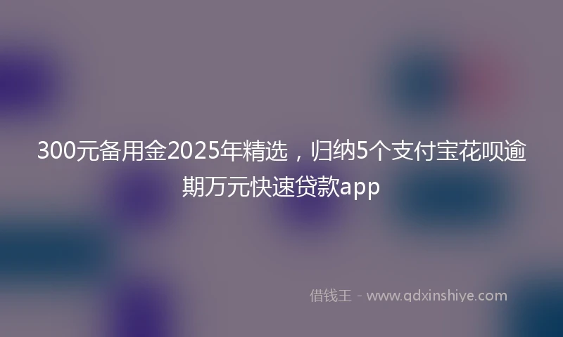 300元备用金2025年精选，归纳5个支付宝花呗逾期万元快速贷款app
