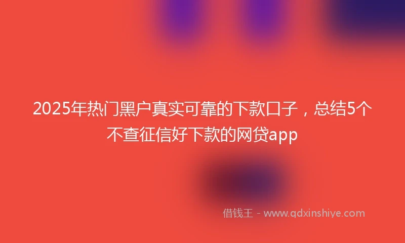 2025年热门黑户真实可靠的下款口子，总结5个不查征信好下款的网贷app