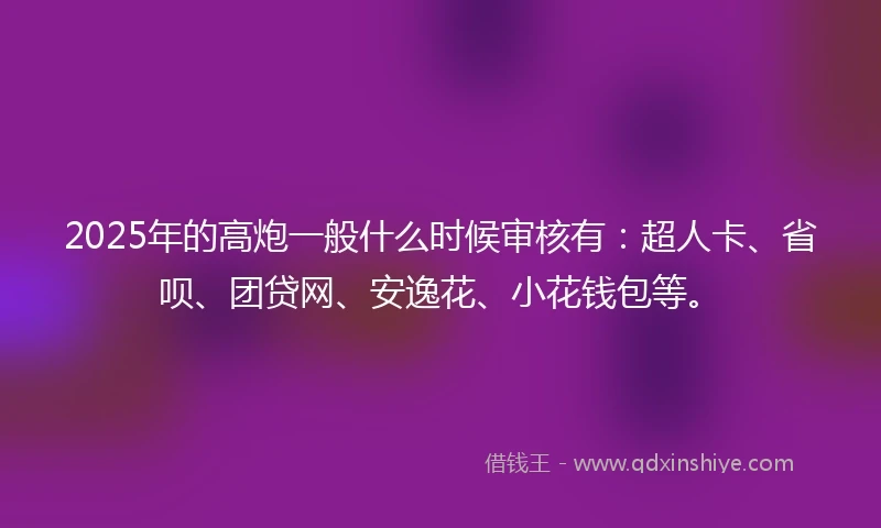 2025年的高炮一般什么时候审核有：超人卡、省呗、团贷网、安逸花、小花钱包等。