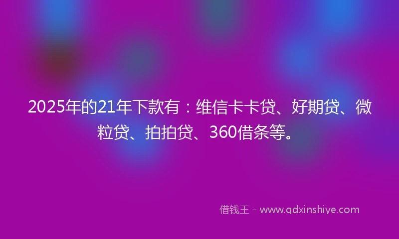 2025年的21年下款有：维信卡卡贷、好期贷、微粒贷、拍拍贷、360借条等。