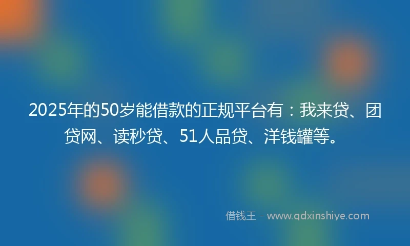 2025年的50岁能借款的正规平台有：我来贷、团贷网、读秒贷、51人品贷、洋钱罐等。