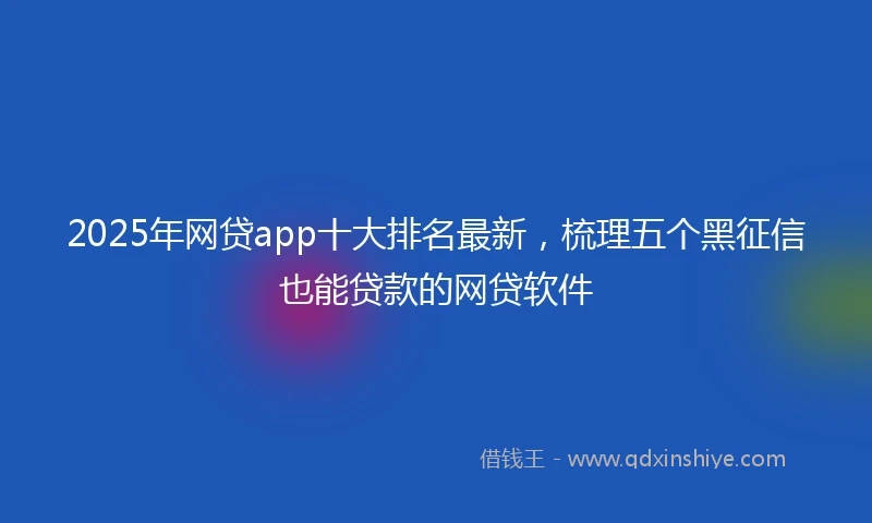 2025年网贷app十大排名最新，梳理五个黑征信也能贷款的网贷软件