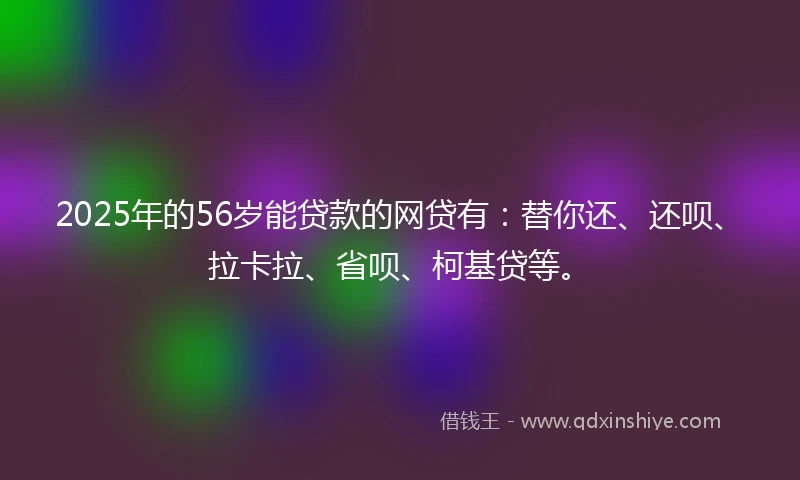 2025年的56岁能贷款的网贷有：替你还、还呗、拉卡拉、省呗、柯基贷等。