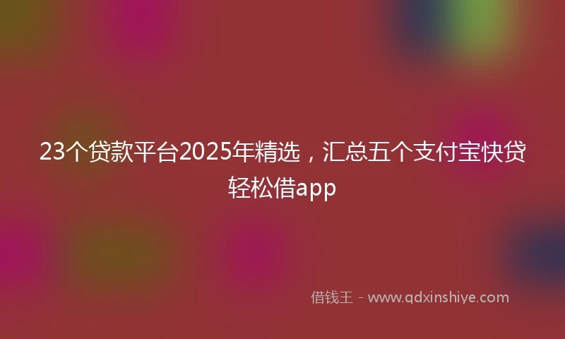23个贷款平台2025年精选，汇总五个支付宝快贷轻松借app