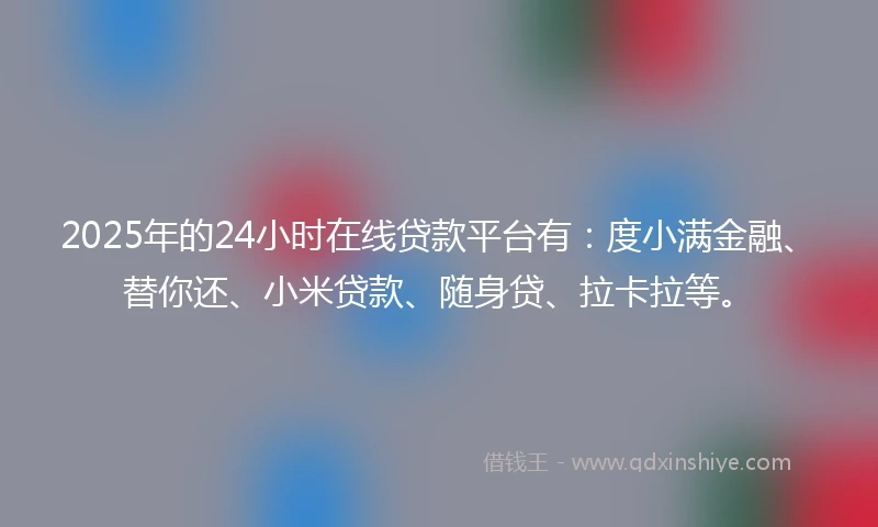 2025年的24小时在线贷款平台有：度小满金融、替你还、小米贷款、随身贷、拉卡拉等。