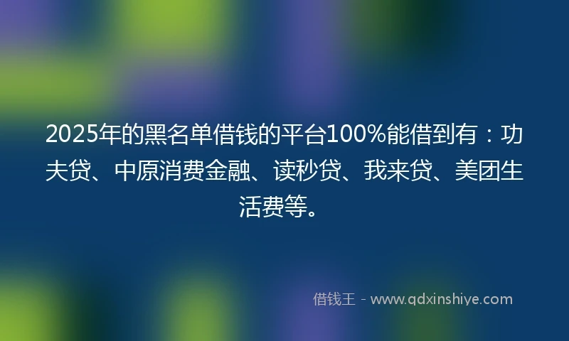 2025年的黑名单借钱的平台100%能借到有：功夫贷、中原消费金融、读秒贷、我来贷、美团生活费等。