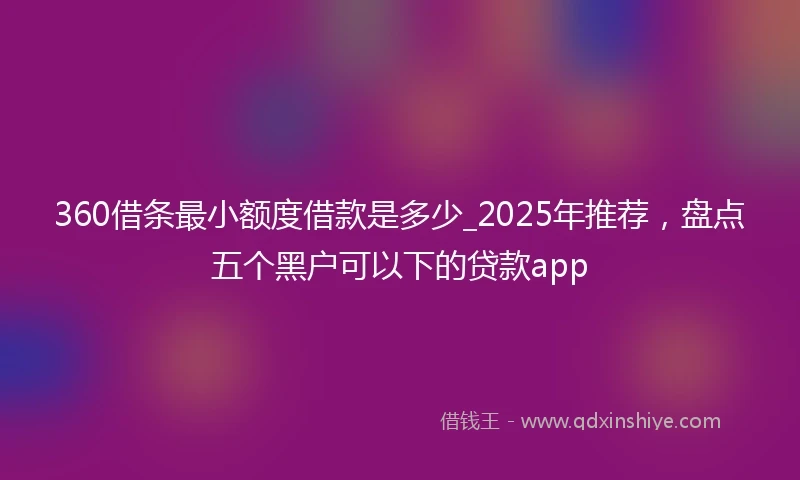360借条最小额度借款是多少_2025年推荐，盘点五个黑户可以下的贷款app