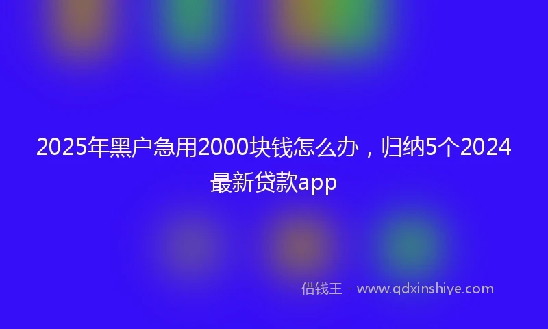 2025年黑户急用2000块钱怎么办，归纳5个2024最新贷款app