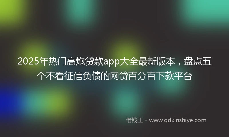 2025年热门高炮贷款app大全最新版本，盘点五个不看征信负债的网贷百分百下款平台