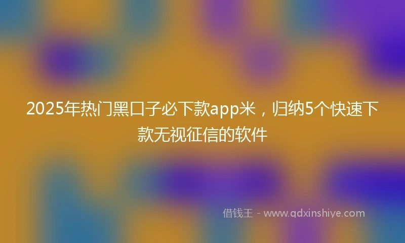 2025年热门黑口子必下款app米，归纳5个快速下款无视征信的软件