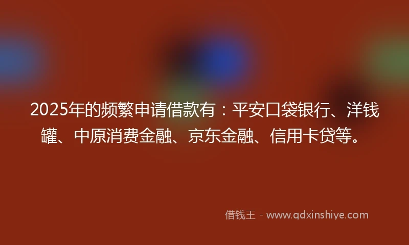 2025年的频繁申请借款有：平安口袋银行、洋钱罐、中原消费金融、京东金融、信用卡贷等。