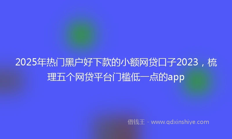 2025年热门黑户好下款的小额网贷口子2023，梳理五个网贷平台门槛低一点的app