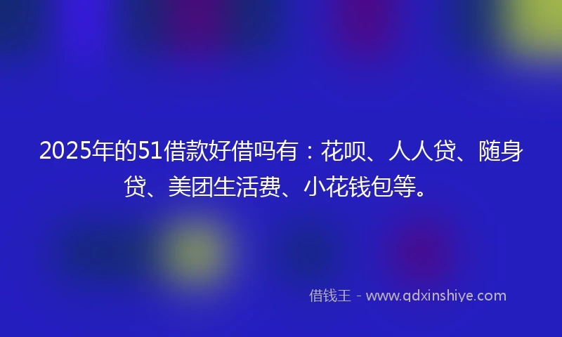 2025年的51借款好借吗有：花呗、人人贷、随身贷、美团生活费、小花钱包等。
