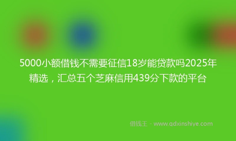5000小额借钱不需要征信18岁能贷款吗2025年精选，汇总五个芝麻信用439分下款的平台