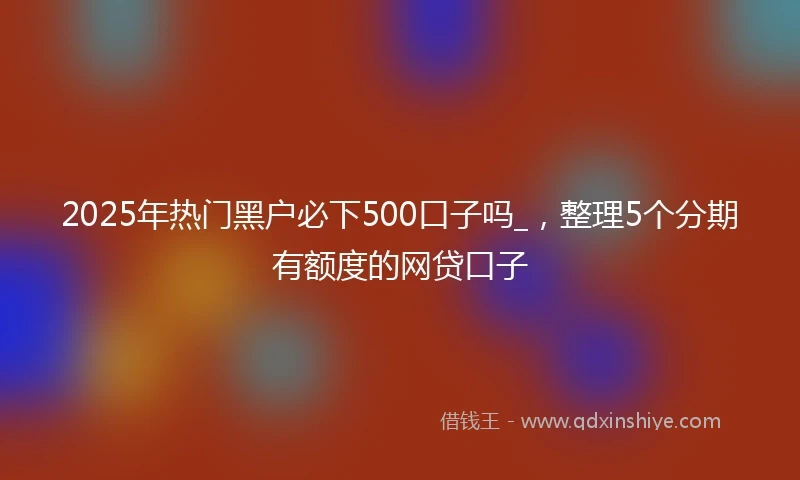 2025年热门黑户必下500口子吗_，整理5个分期有额度的网贷口子