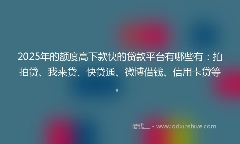 2025年的额度高下款快的贷款平台有哪些有：拍拍贷、我来贷、快贷通、微博借钱、信用卡贷等。