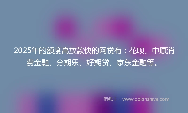 2025年的额度高放款快的网贷有：花呗、中原消费金融、分期乐、好期贷、京东金融等。