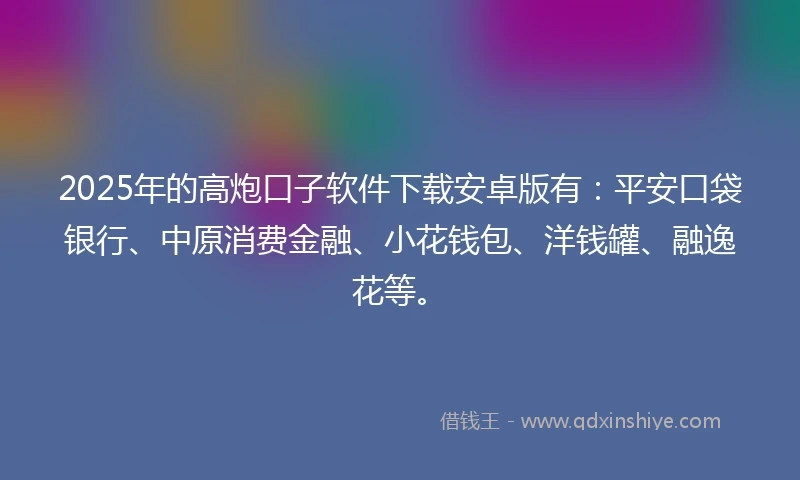 2025年的高炮口子软件下载安卓版有：平安口袋银行、中原消费金融、小花钱包、洋钱罐、融逸花等。