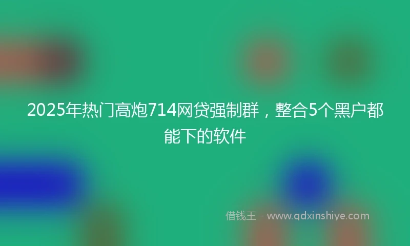 2025年热门高炮714网贷强制群,整合5个黑户都能下的软件