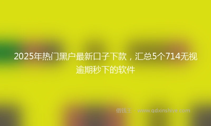 2025年热门黑户最新口子下款，汇总5个714无视逾期秒下的软件