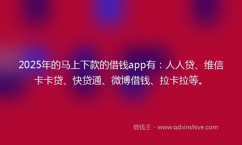 2025年的马上下款的借钱app有：人人贷、维信卡卡贷、快贷通、微博借钱、拉卡拉等。