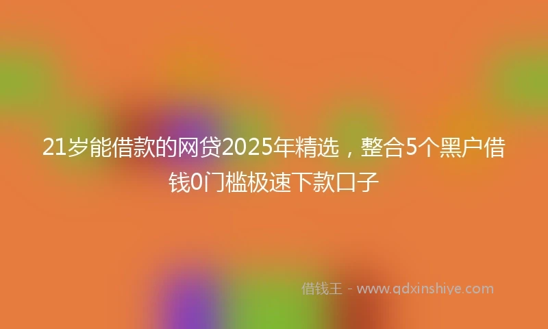 21岁能借款的网贷2025年精选，整合5个黑户借钱0门槛极速下款口子