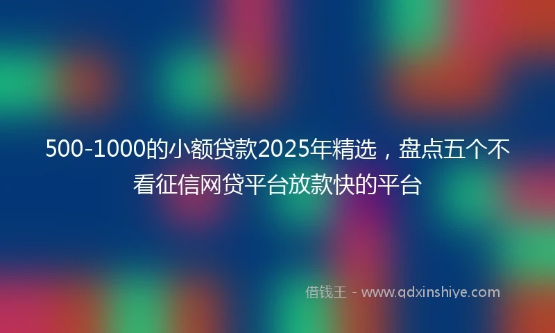 500-1000的小额贷款2025年精选，盘点五个不看征信网贷平台放款快的平台