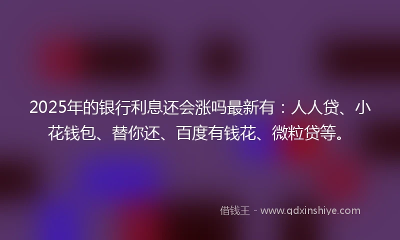 2025年的银行利息还会涨吗最新有：人人贷、小花钱包、替你还、百度有钱花、微粒贷等。