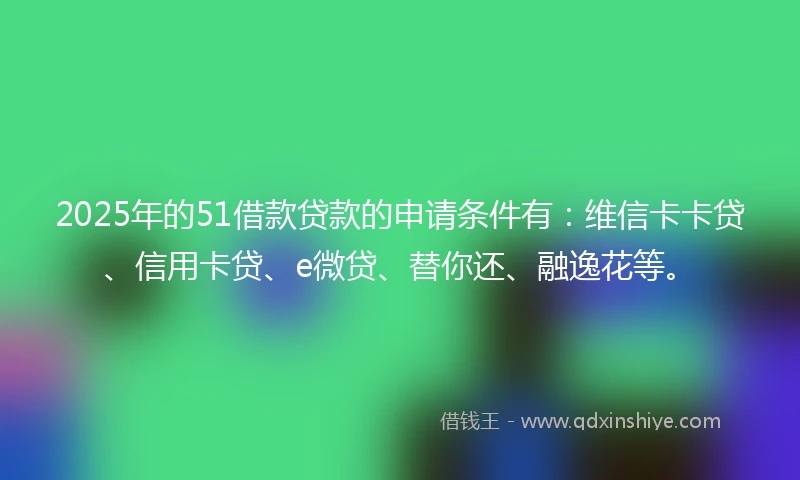 2025年的51借款贷款的申请条件有：维信卡卡贷、信用卡贷、e微贷、替你还、融逸花等。