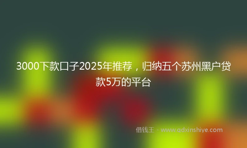 3000下款口子2025年推荐，归纳五个苏州黑户贷款5万的平台