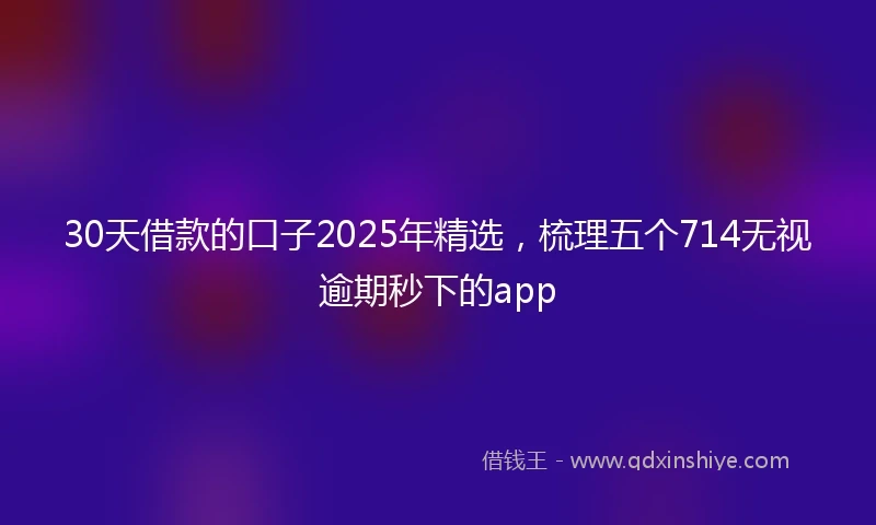 30天借款的口子2025年精选，梳理五个714无视逾期秒下的app