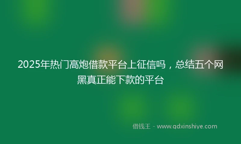 2025年热门高炮借款平台上征信吗，总结五个网黑真正能下款的平台