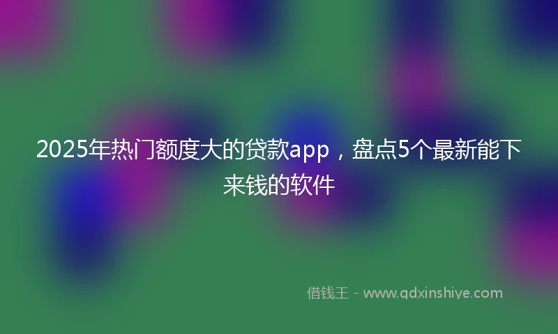 2025年热门额度大的贷款app，盘点5个最新能下来钱的软件