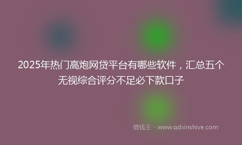 2025年热门高炮网贷平台有哪些软件，汇总五个无视综合评分不足必下款口子