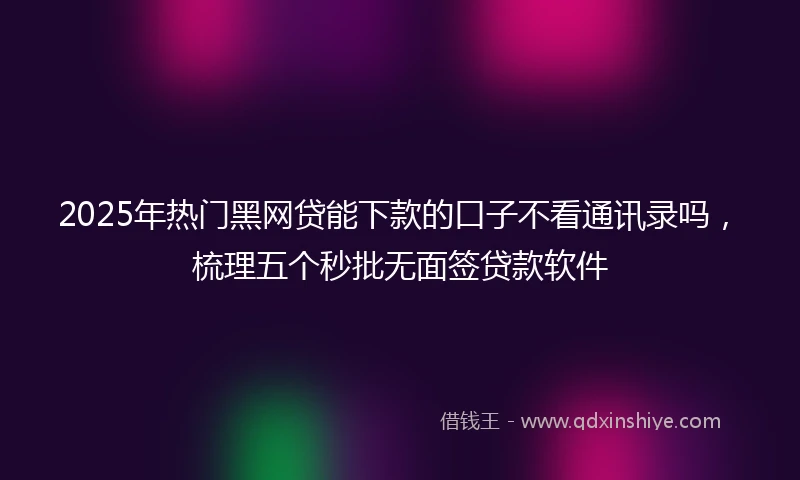 2025年热门黑网贷能下款的口子不看通讯录吗，梳理五个秒批无面签贷款软件