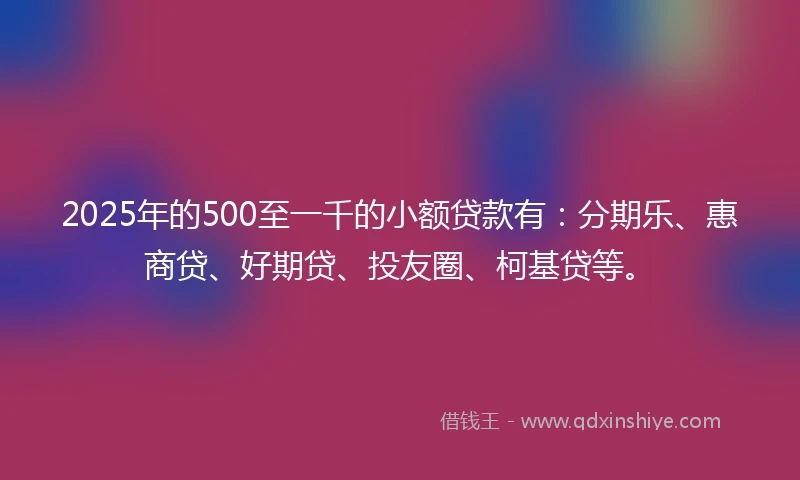 2025年的500至一千的小额贷款有：分期乐、惠商贷、好期贷、投友圈、柯基贷等。
