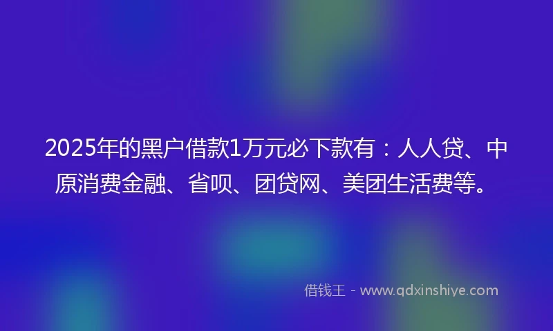 2025年的黑户借款1万元必下款有：人人贷、中原消费金融、省呗、团贷网、美团生活费等。