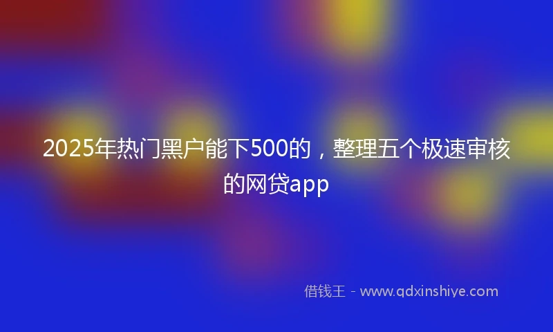 2025年热门黑户能下500的，整理五个极速审核的网贷app