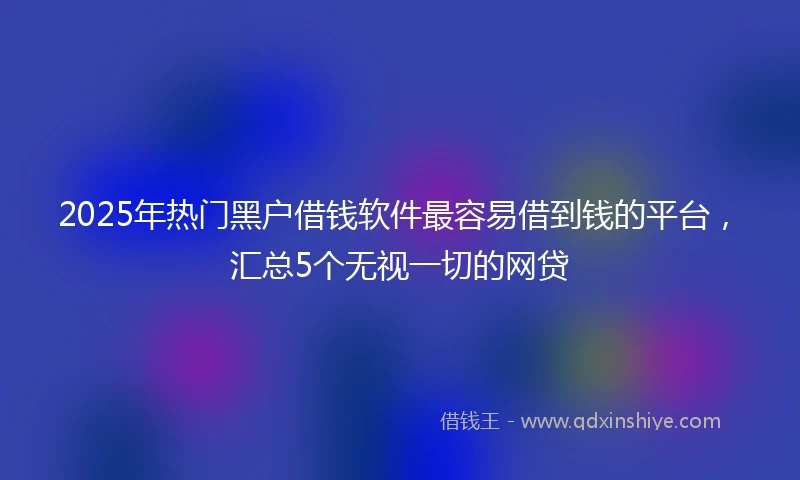 2025年热门黑户借钱软件最容易借到钱的平台，汇总5个无视一切的网贷